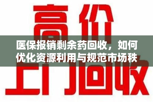 襄阳医保报销剩余药回收，如何优化资源利用与规范市场秩序