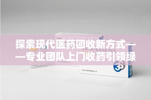 襄阳探索现代医药回收新方式——专业团队上门收药引领绿色健康未来
