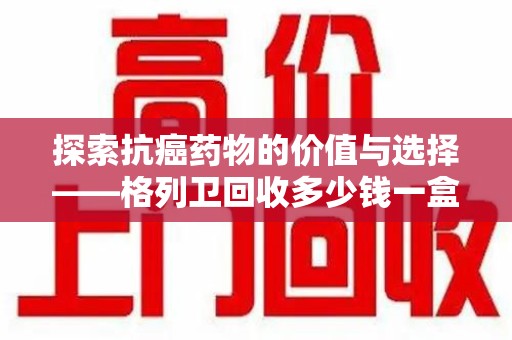 襄阳探索抗癌药物的价值与选择——格列卫回收多少钱一盒的市场分析