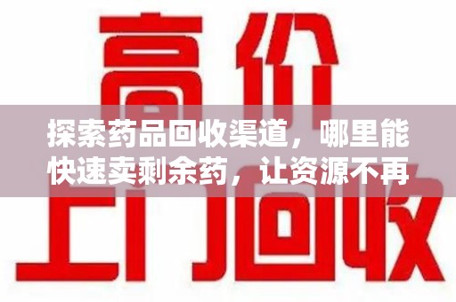 襄阳探索药品回收渠道，哪里能快速卖剩余药，让资源不再浪费