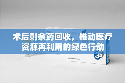 襄阳术后剩余药回收，推动医疗资源再利用的绿色行动
