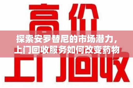 襄阳探索安罗替尼的市场潜力，上门回收服务如何改变药物流通生态