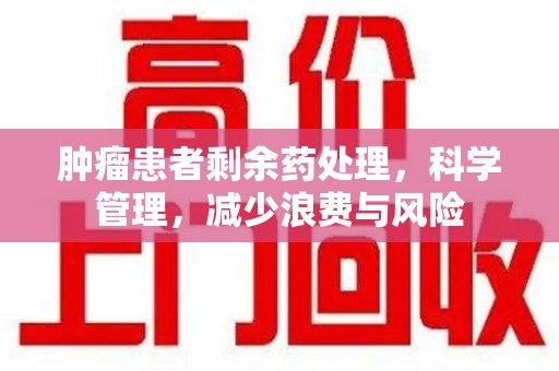 襄阳肿瘤患者剩余药处理，科学管理，减少浪费与风险