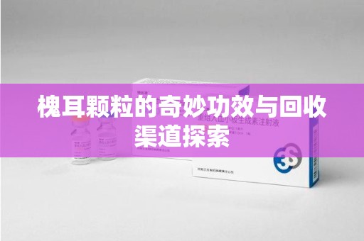襄阳槐耳颗粒的奇妙功效与回收渠道探索