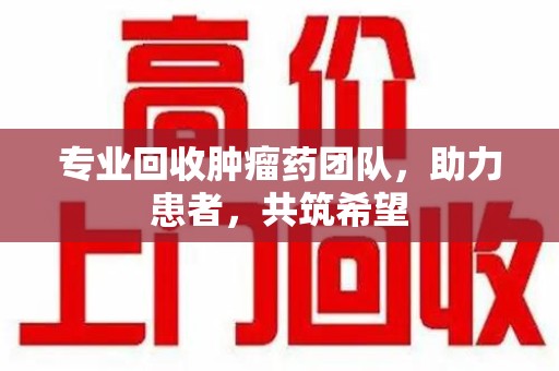 襄阳专业回收肿瘤药团队，助力患者，共筑希望