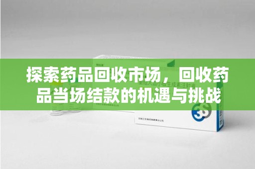 襄阳探索药品回收市场，回收药品当场结款的机遇与挑战