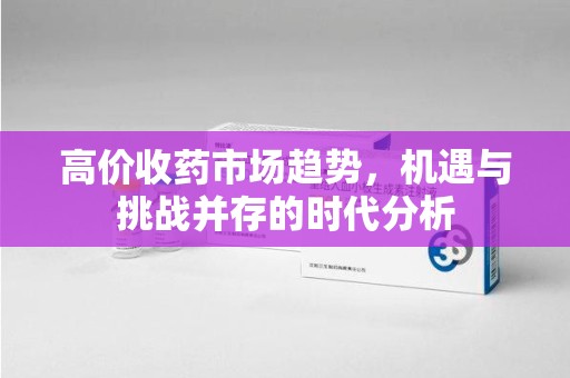 襄阳高价收药市场趋势，机遇与挑战并存的时代分析